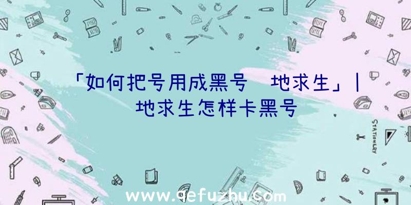 「如何把号用成黑号绝地求生」|绝地求生怎样卡黑号